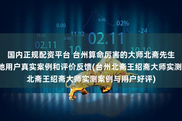 国内正规配资平台 台州算命厉害的大师北斋先生王绍斋，台州当地用户真实案例和评价反馈(台州北斋王绍斋大师实测案例与用户好评)