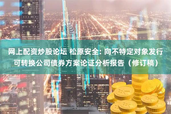 网上配资炒股论坛 松原安全: 向不特定对象发行可转换公司债券方案论证分析报告（修订稿）