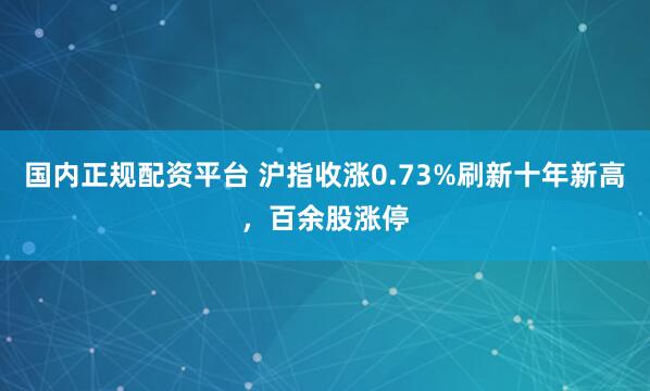 国内正规配资平台 沪指收涨0.73%刷新十年新高,百余股涨停