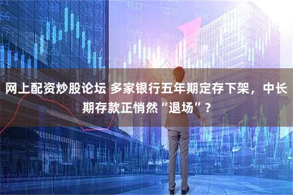 网上配资炒股论坛 多家银行五年期定存下架，中长期存款正悄然“退场”？
