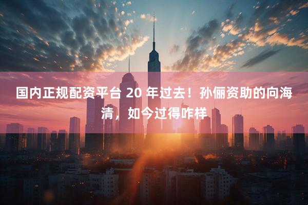 国内正规配资平台 20 年过去！孙俪资助的向海清，如今过得咋样
